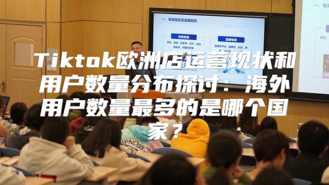 Tiktok欧洲店运营现状和用户数量分布探讨：海外用户数量最多的是哪个国家？
