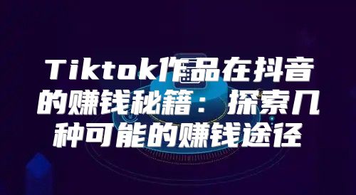 Tiktok作品在抖音的赚钱秘籍：探索几种可能的赚钱途径
