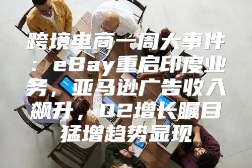 跨境电商一周大事件：eBay重启印度业务，亚马逊广告收入飙升，Q2增长瞩目猛增趋势显现