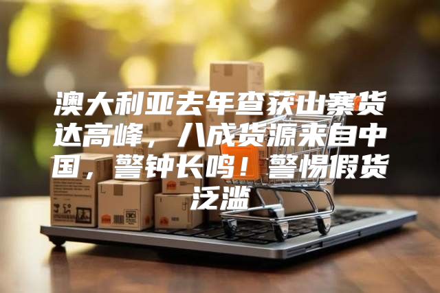 澳大利亚去年查获山寨货达高峰，八成货源来自中国，警钟长鸣！警惕假货泛滥