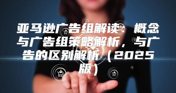 亚马逊广告组解读：概念与广告组策略解析，与广告的区别解析2025版