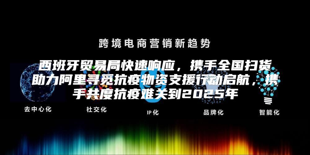 西班牙贸易局快速响应，携手全国扫货助力阿里寻觅抗疫物资支援行动启航，携手共度抗疫难关到2025年
