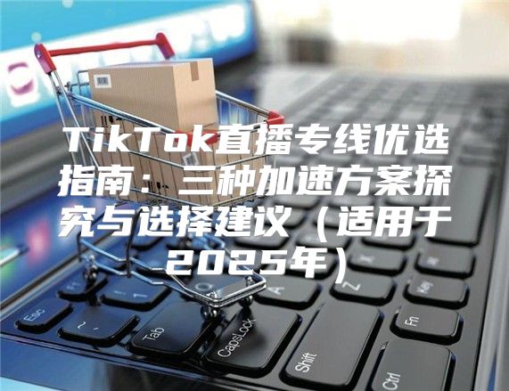 TikTok直播专线优选指南：三种加速方案探究与选择建议适用于2025年