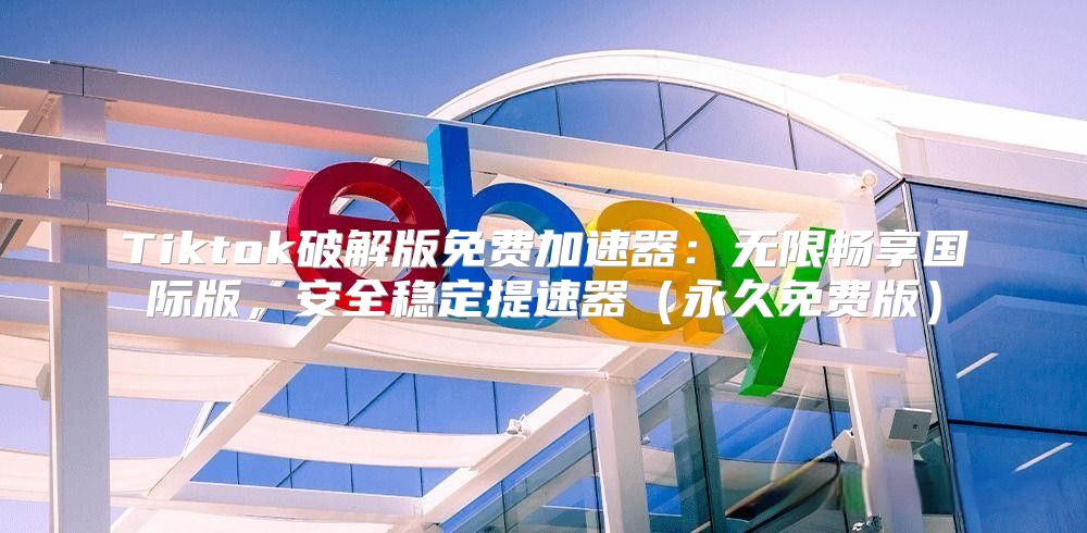 Tiktok破解版免费加速器：无限畅享国际版，安全稳定提速器永久免费版