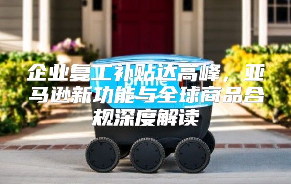 企业复工补贴达高峰，亚马逊新功能与全球商品合规深度解读