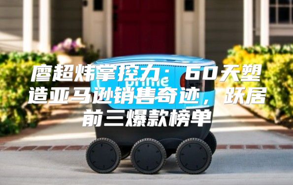 廖超炜掌控力：60天塑造亚马逊销售奇迹，跃居前三爆款榜单