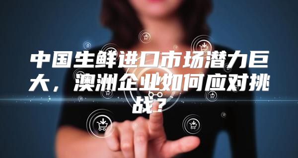 中国生鲜进口市场潜力巨大，澳洲企业如何应对挑战？