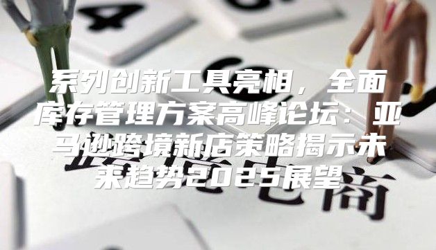 系列创新工具亮相，全面库存管理方案高峰论坛：亚马逊跨境新店策略揭示未来趋势2025展望