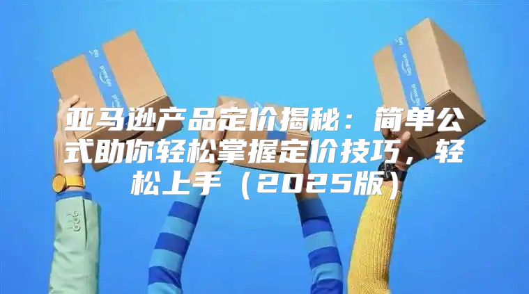 亚马逊产品定价揭秘：简单公式助你轻松掌握定价技巧，轻松上手2025版