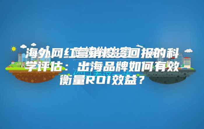 海外网红营销投资回报的科学评估：出海品牌如何有效衡量ROI效益？