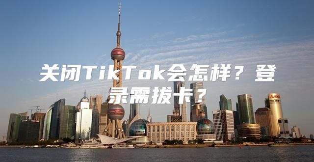关闭TikTok会怎样？登录需拔卡？