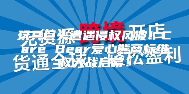 玩具巨头遭遇侵权风波！Care Bear爱心熊商标维权大战启幕！