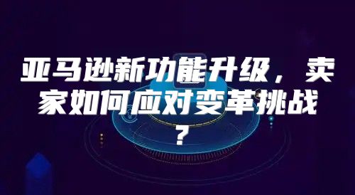 亚马逊新功能升级，卖家如何应对变革挑战？