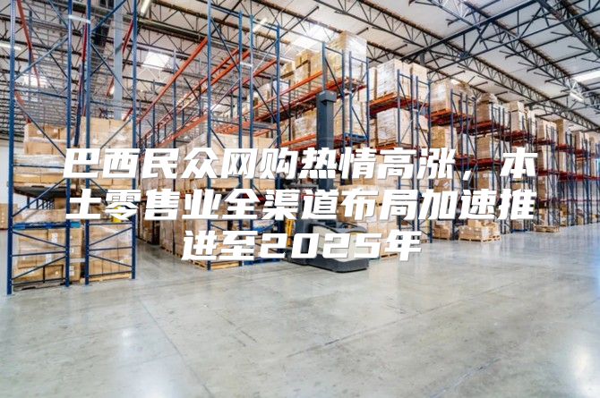 巴西民众网购热情高涨，本土零售业全渠道布局加速推进至2025年