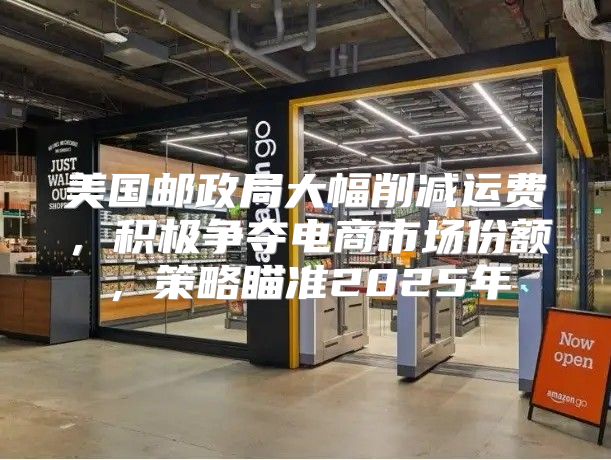 美国邮政局大幅削减运费，积极争夺电商市场份额，策略瞄准2025年