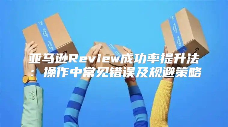 亚马逊Review成功率提升法：操作中常见错误及规避策略