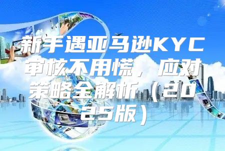 新手遇亚马逊KYC审核不用慌，应对策略全解析2025版