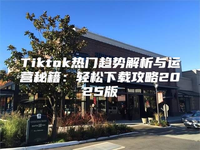 Tiktok热门趋势解析与运营秘籍：轻松下载攻略2025版