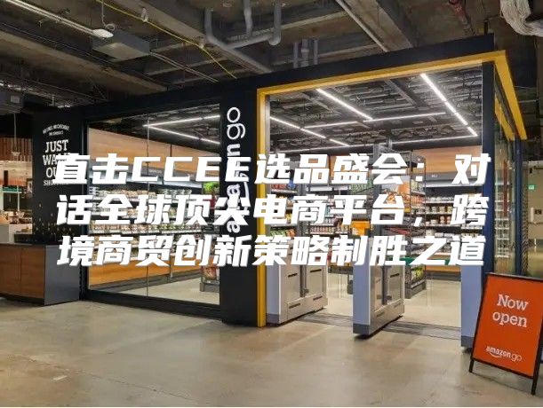 直击CCEE选品盛会：对话全球顶尖电商平台，跨境商贸创新策略制胜之道
