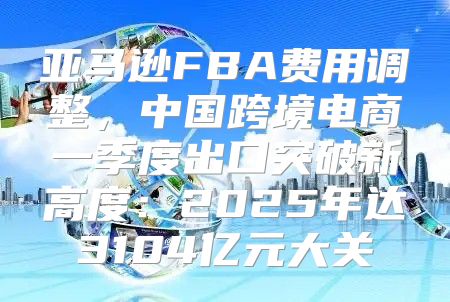 亚马逊FBA费用调整，中国跨境电商一季度出口突破新高度：2025年达3104亿元大关