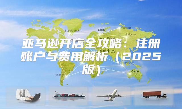 亚马逊开店全攻略：注册账户与费用解析2025版
