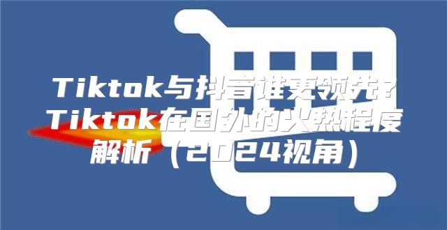 Tiktok与抖音谁更领先？Tiktok在国外的火热程度解析2025视角