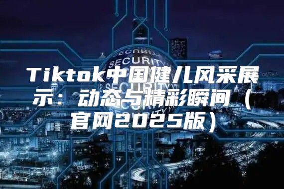 Tiktok中国健儿风采展示：动态与精彩瞬间官网2025版