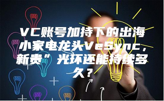 VC账号加持下的出海小家电龙头VeSync，新贵”光环还能持续多久？