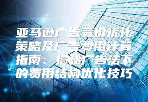亚马逊广告竞价优化策略及广告费用计算指南：揭秘广告法下的费用结构优化技巧
