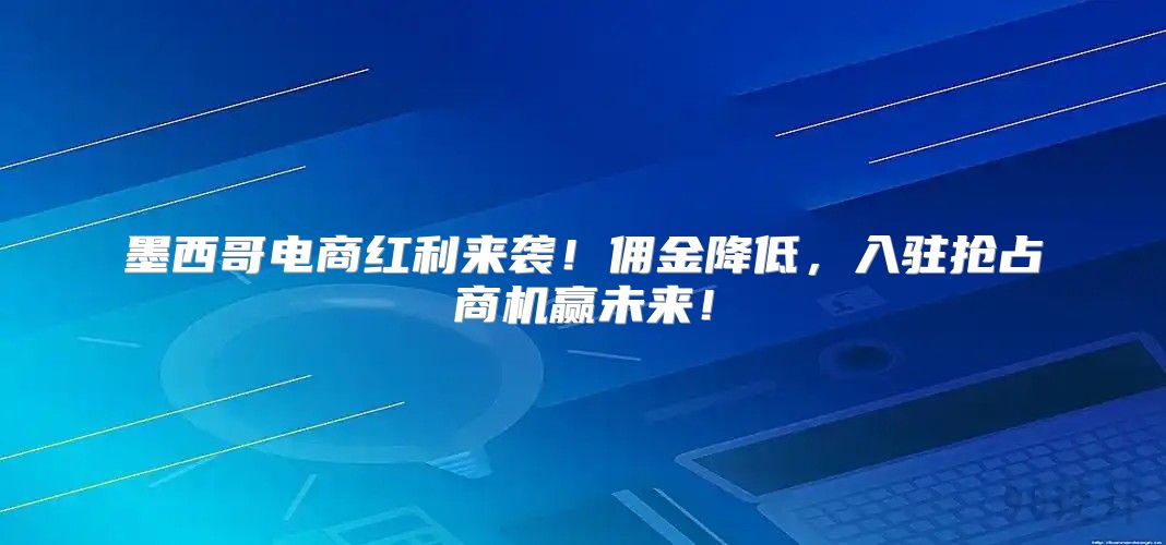 墨西哥电商红利来袭！佣金降低，入驻抢占商机赢未来！