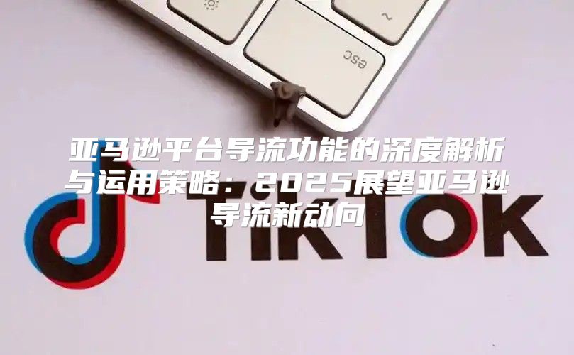 亚马逊平台导流功能的深度解析与运用策略：2025展望亚马逊导流新动向