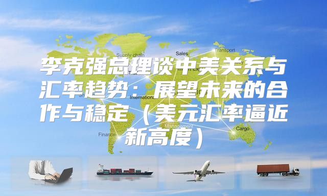 李克强总理谈中美关系与汇率趋势：展望未来的合作与稳定美元汇率逼近新高度