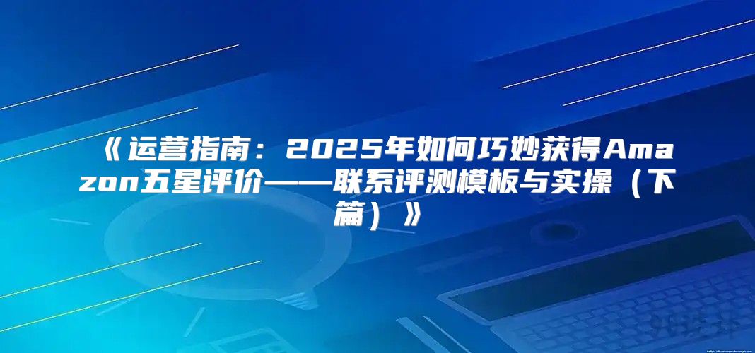 运营指南：2025年如何巧妙获得Amazon五星评价——联系评测模板与实操下篇