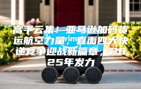 高手云集！亚马逊加码货运航空力量，直面四大快递竞争迎战新篇章，2025年发力