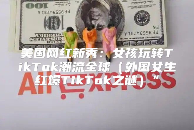 美国网红新秀：女孩玩转TikTok潮流全球外国女生红爆TikTok之谜”
