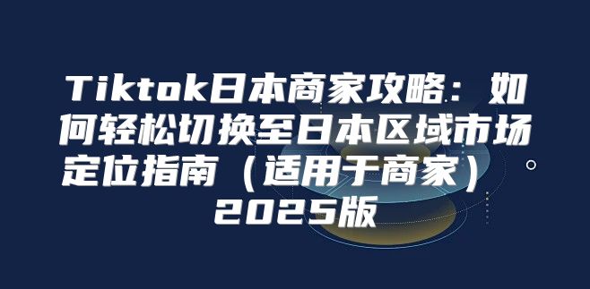 Tiktok日本商家攻略：如何轻松切换至日本区域市场定位指南适用于商家 2025版
