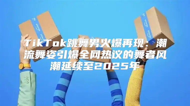 TikTok跳舞男火爆再现：潮流舞姿引爆全网热议的舞者风潮延续至2025年