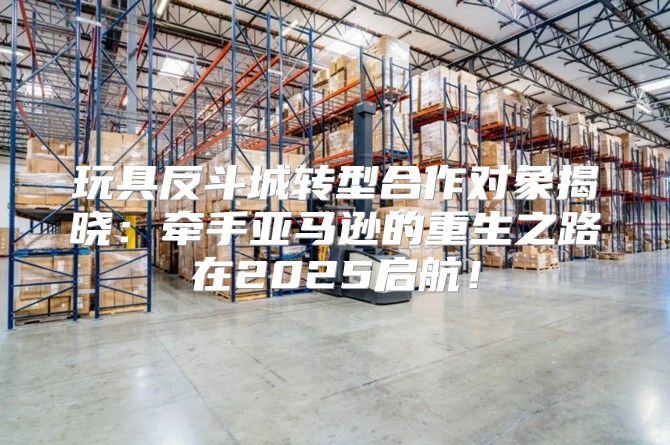 玩具反斗城转型合作对象揭晓：牵手亚马逊的重生之路在2025启航！