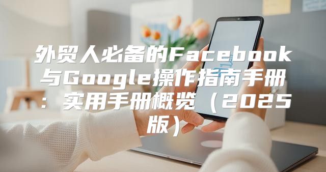 外贸人必备的Facebook与Google操作指南手册：实用手册概览2025版