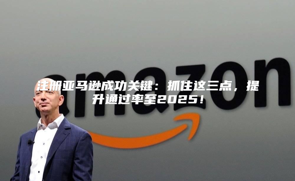 注册亚马逊成功关键：抓住这三点，提升通过率至2025！