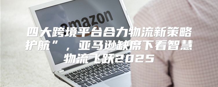 四大跨境平台合力物流新策略护航”，亚马逊缺席下看智慧物流飞跃2025