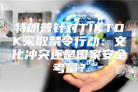 特朗普针对TIKTOK采取禁令行动：文化冲突还是国家安全考量？