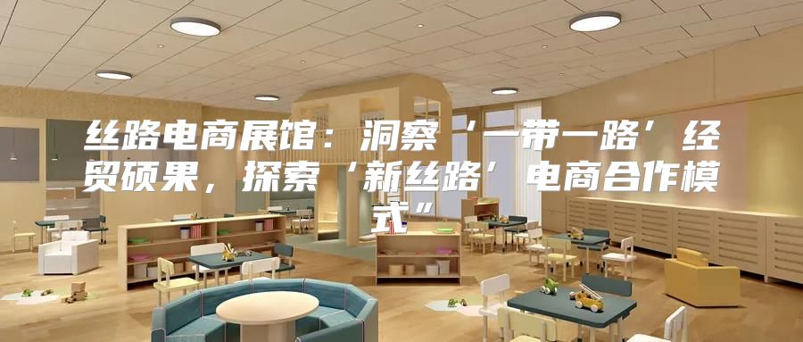 丝路电商展馆：洞察‘一带一路’经贸硕果，探索‘新丝路’电商合作模式”