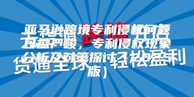 亚马逊跨境专利侵权问题日益严峻，专利侵权现象分析及对策探讨2025版