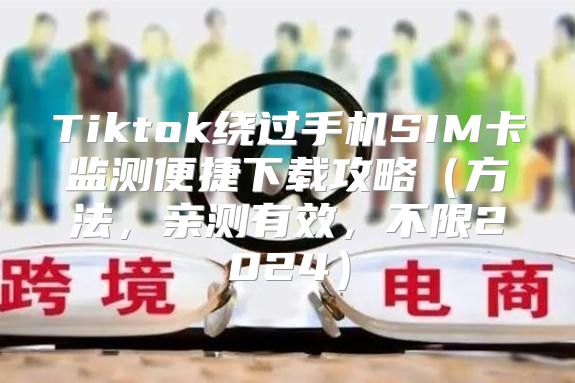 Tiktok绕过手机SIM卡监测便捷下载攻略方法，亲测有效，不限2025
