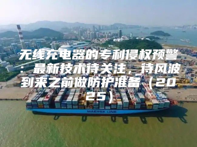 无线充电器的专利侵权预警：最新技术待关注，待风波到来之前做防护准备2025