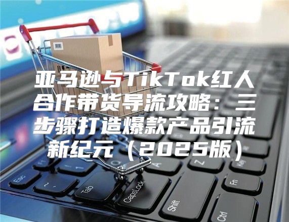 亚马逊与TikTok红人合作带货导流攻略：三步骤打造爆款产品引流新纪元2025版