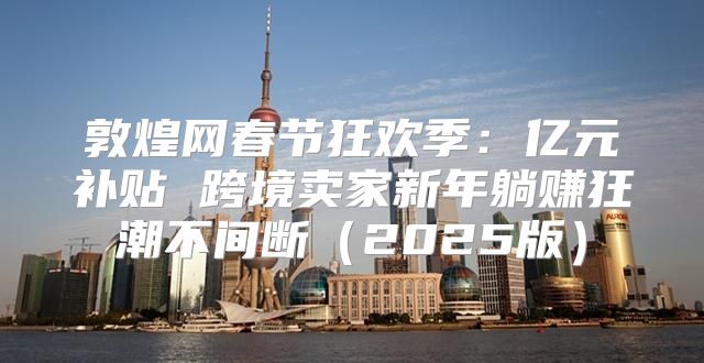敦煌网春节狂欢季：亿元补贴 跨境卖家新年躺赚狂潮不间断2025版