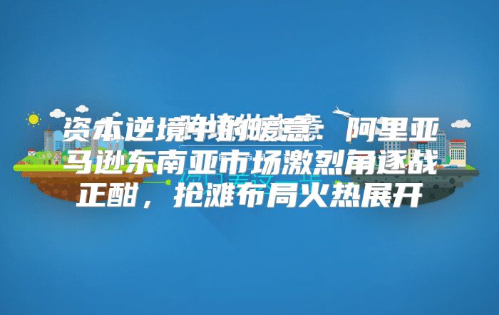 资本逆境中的暖意：阿里亚马逊东南亚市场激烈角逐战正酣，抢滩布局火热展开