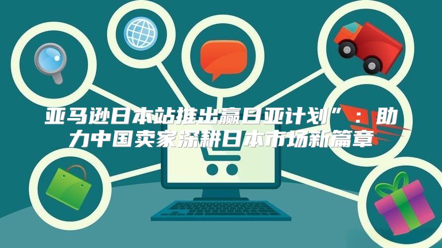 亚马逊日本站推出赢日亚计划”：助力中国卖家深耕日本市场新篇章